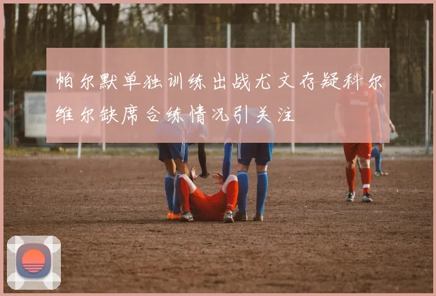 帕尔默单独训练出战尤文存疑科尔维尔缺席合练情况引关注