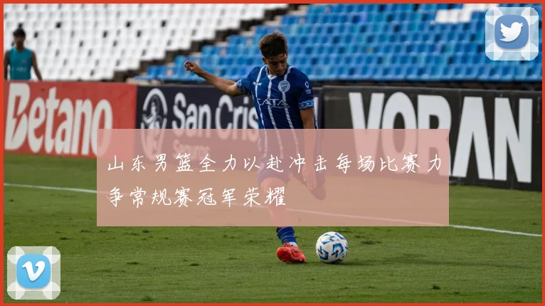 山东男篮全力以赴冲击每场比赛力争常规赛冠军荣耀