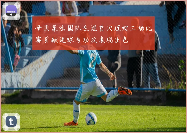 登贝莱法国队生涯首次连续三场比赛贡献进球与助攻表现出色