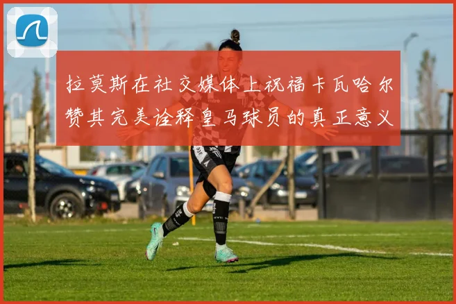 拉莫斯在社交媒体上祝福卡瓦哈尔赞其完美诠释皇马球员的真正意义
