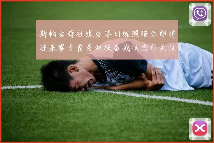 斯帕吉奇社媒分享训练照暗示即将迎来赛季首秀积极备战状态引关注