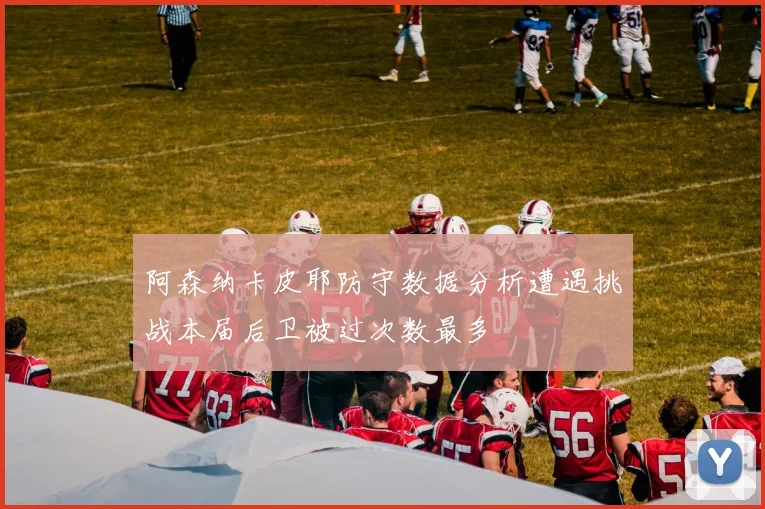 阿森纳卡皮耶防守数据分析遭遇挑战本届后卫被过次数最多