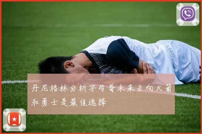丹尼格林分析字母哥未来去向火箭和勇士是最佳选择