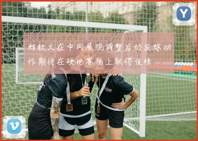 郑钦文在中网展现调整后的发球动作期待在硬地赛场上取得佳绩