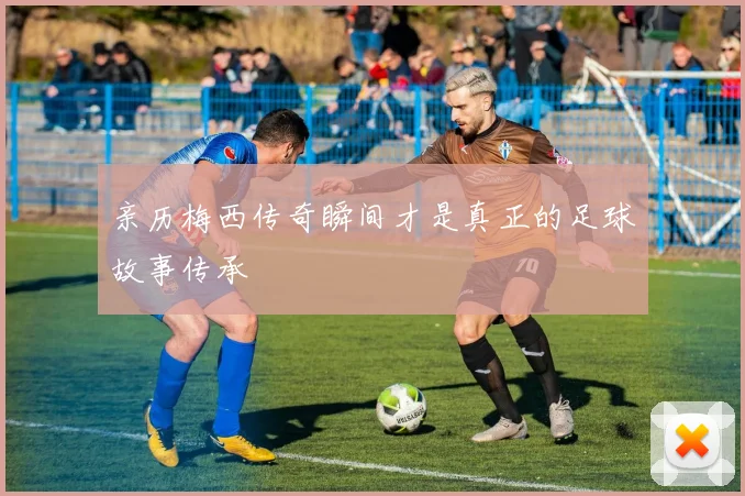 亲历梅西传奇瞬间才是真正的足球故事传承
