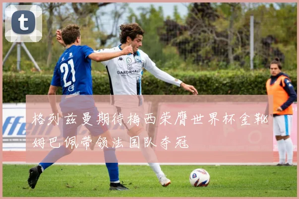 格列兹曼期待梅西荣膺世界杯金靴姆巴佩带领法国队夺冠