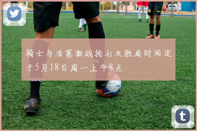 骑士与活塞激战抢七决胜局时间定于5月18日周一上午8点