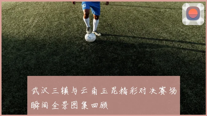 武汉三镇与云南玉昆精彩对决赛场瞬间全景图集回顾