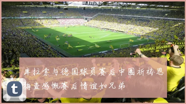 库拉索与德国球员赛后中圈祈祷恩梅查感慨赛后情谊如兄弟