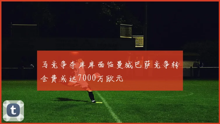马竞争夺库库面临曼城巴萨竞争转会费或达7000万欧元