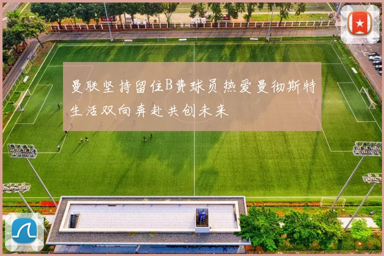 曼联坚持留住B费球员热爱曼彻斯特生活双向奔赴共创未来