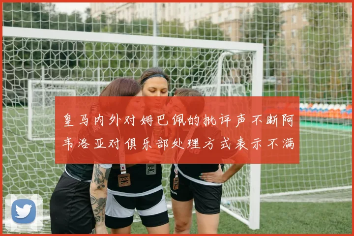 皇马内外对姆巴佩的批评声不断阿韦洛亚对俱乐部处理方式表示不满